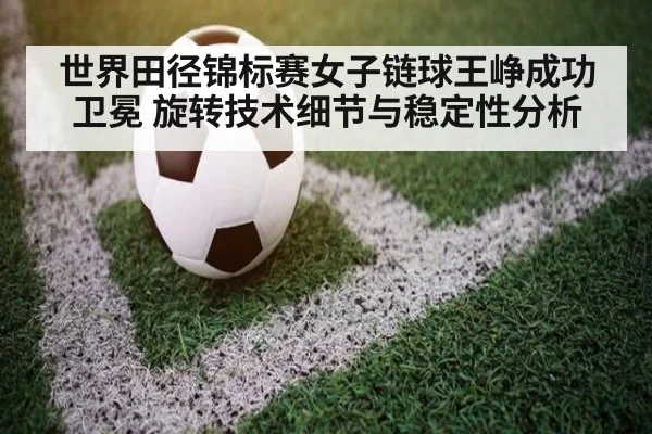 世界田径锦标赛女子链球王峥成功卫冕 旋转技术细节与稳定性分析