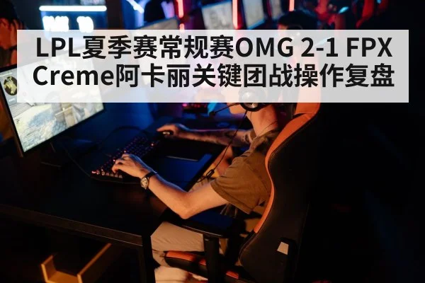 LPL夏季赛常规赛OMG 2-1 FPX Creme阿卡丽关键团战操作复盘