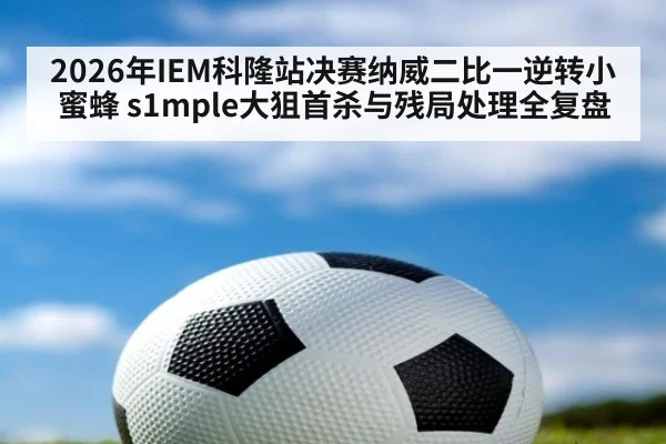 2026年IEM科隆站决赛纳威二比一逆转小蜜蜂 s1mple大狙首杀与残局处理全复盘